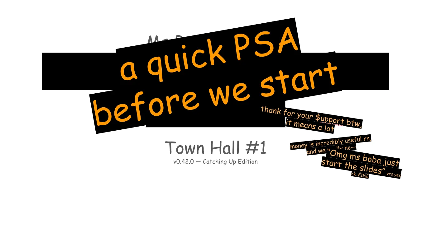 A "Tumblr-style" slideshow, presented by Ms Boba. The text throughout is in
whimsical Comic Sans, as is Tumblr tradition. The deck is primarily grey text on
a white background, wiht memes throughout. 

The intro slide has its title information blocked out by additional orange Comic
Sans on angled text boxes with black fill, as if tape or sticky notes are
covering up the very slide itself.

Slide 1:

a quick PSA before we start

thank for your support btw, it means a lot (Note: Support is written with a dollar sign for the letter S.)

money is incredibly useful right now, and we really need—

“Omg ms boba just start the slides” yes yes ok, FINE

Town Hall #1
v0.42.0 — Catching Up Edition