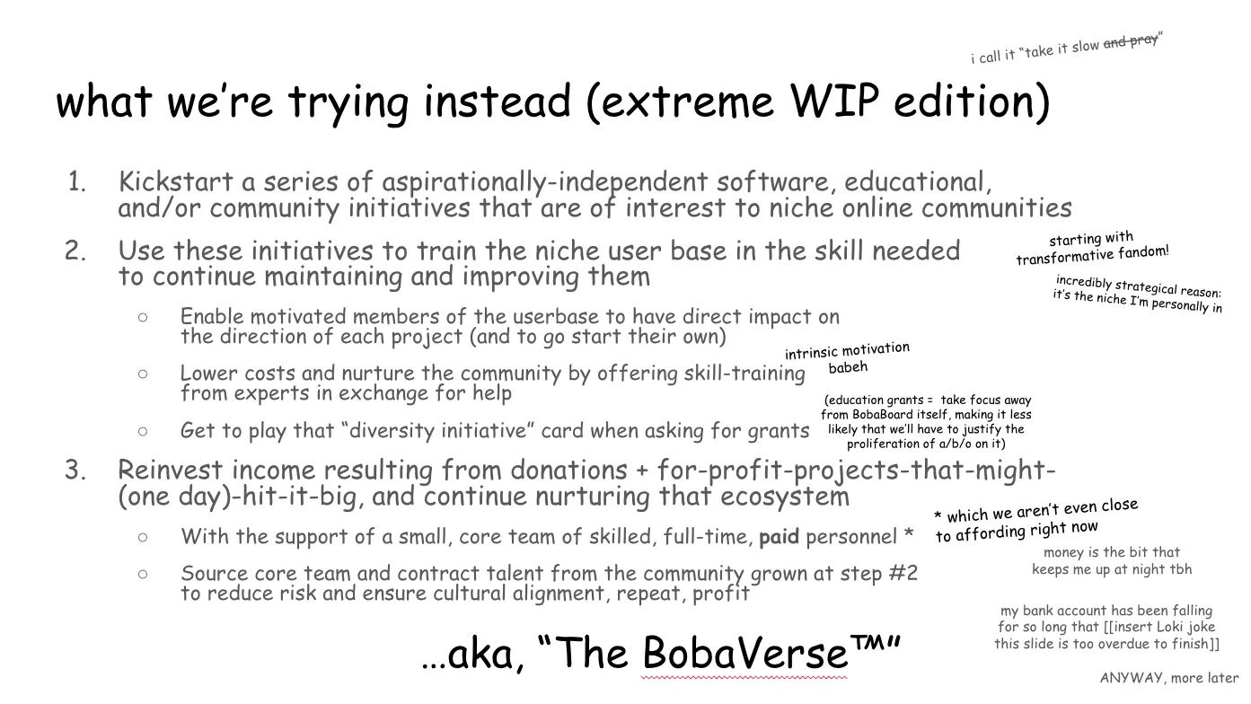 Slide 10:

what we’re trying instead (extreme WIP edition)

i call it “take it slow and pray” ("and pray" is struck out)

1. Kickstart a series of aspirationally-independent software, educational,
and/or community initiatives that are of interest to niche online communities

2. Use these initiatives to train the niche user base in the skill needed to
continue maintaining and improving them (starting with transformative fandom!
incredibly strategical reason: it’s the niche I’m personally in)

2a. Enable motivated members of the userbase to have direct impact on the
direction of each project (and to go start their own)

2b. Lower costs and nurture the community by offering skill-training from
experts in exchange for help (intrinsic motivation, baby)

2c. Get to play that “diversity initiative” card when asking for grants
(education grants = take focus away from BobaBoard itself, making it less likely
that we’ll have to justify the proliferation of a/b/o on it)

3. Reinvest income resulting from donations + for-profit projects that might
(one day) hit it big, and continue nurturing that ecosystem 

3a. With the support of a small, core team of skilled, full-time, paid personnel
(which we aren’t even close to affording right now, money is the bit that keeps
me up at night tbh, my bank account has been falling for so long that (insert
Loki joke this slide is too overdue to finish) ANYWAY, more later

3b. Source core team and contract talent from the community grown at step #2 to
reduce risk and ensure cultural alignment, repeat, profit

…aka, “The BobaVerse™”