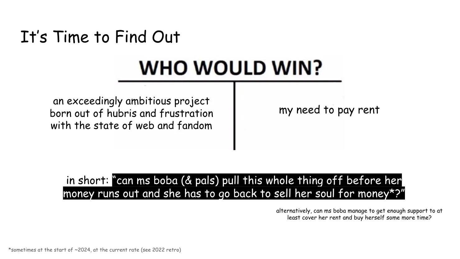 Slide 13:

It’s Time to Find Out

The slide is set up as the "WHO WOULD WIN?" meme, pitting "an exceedingly ambitious project born out of hubris and frustration with the state of web and fandom
" against "my need to pay rent"

in short: “can ms boba (& pals) pull this whole thing off before her money runs out and she has to go back to sell her soul for money?” (sometime at the start of ~2024, at the current rate (see 2022 retro))

alternatively, can ms boba manage to get enough support to at least cover her rent and buy herself some more time?
