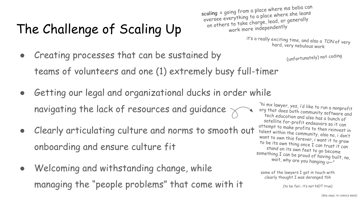 Slide 16:

The Challenge of Scaling Up

scaling = going from a place where ms boba can oversee everything to a place
where she leans on others to take charge, lead, or generally  work more
independently

it’s a really exciting time, and also a TON of very hard, very nebulous work

(unfortunately) not coding

1. Creating processes that can be sustained by teams of volunteers and one
extremely busy full-timer

2. Getting our legal and organizational ducks in order while navigating the lack
of resources and guidance

“hi mx. lawyer, yes, I’d like to run a nonprofit org that does both community
software and tech education and also has a bunch of satellite for-profit
endeavors so it can attempt to make profits to then reinvest in talent within
the community, also no, I don’t want to own this forever, I want it to grow to
be its own thing once I can trust it can stand on its own feet to go become
something I can be proud of having built, no, wait, why are you hanging up-”

some of the lawyers I got in touch with clearly thought I was deranged tbh

(to be fair, it’s not NOT true)

(she says, in comics sans)

3. Clearly articulating culture and norms to smooth out onboarding and ensure
culture fit

4. Welcoming and withstanding change, while managing the “people problems” that
come with it