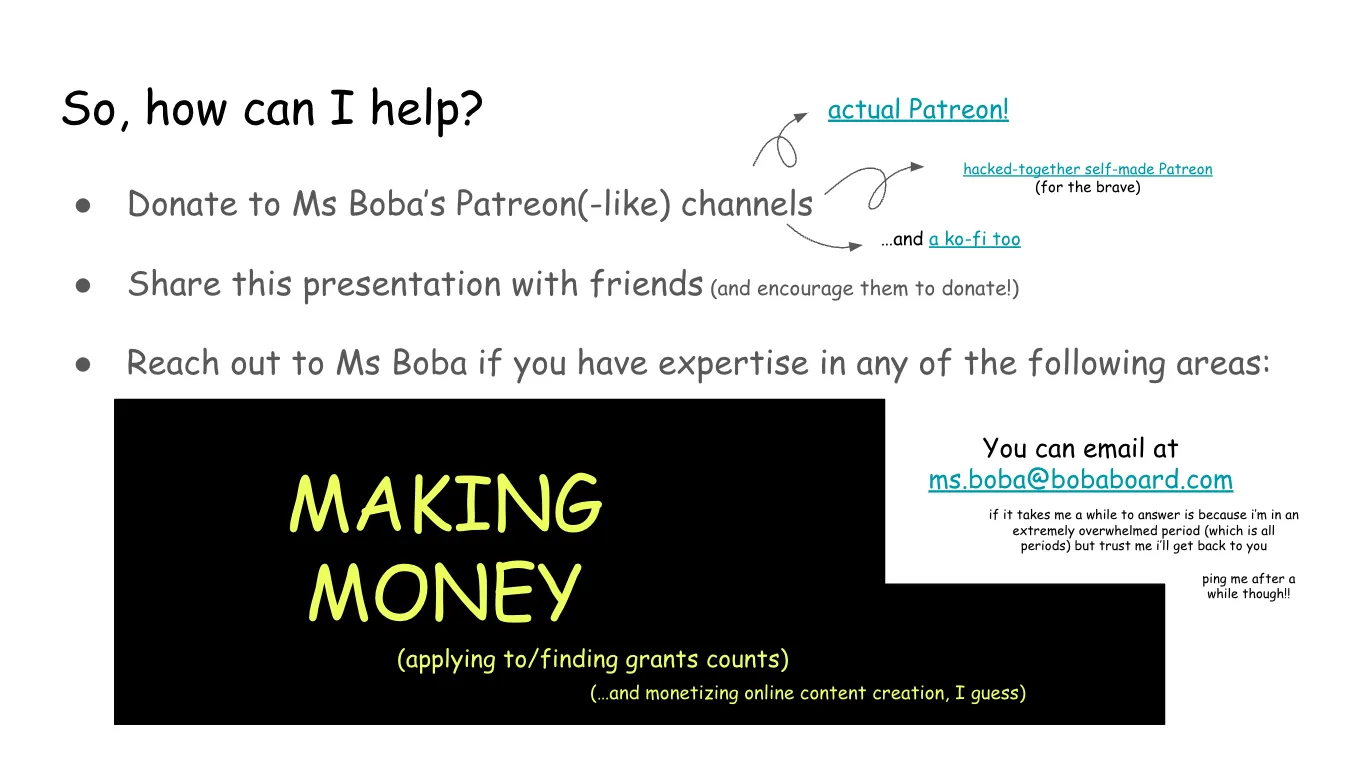 Slide 19:

So, how can I help?

Donate to Ms Boba’s Patreon(-like) channels (Note: here there are links to the
"acutal Patreon", the "hacked-together self-amde Patreon (for the brave)" and
"and a ko-fi too"

Share this presentation with friends (and encourage them to donate!)

Reach out to Ms Boba if you have expertise in any of the following areas:

This area is covered by a black band with yellow text on top that says: making
money (applying to grants counts) (and monetizing online content creation, I guess)

You can email at ms.boba@bobaboard.com

if it takes me a while to answer is because i’m in an extremely overwhelmed
period (which is all periods) but trust me i’ll get back to you

ping me after a while though!!