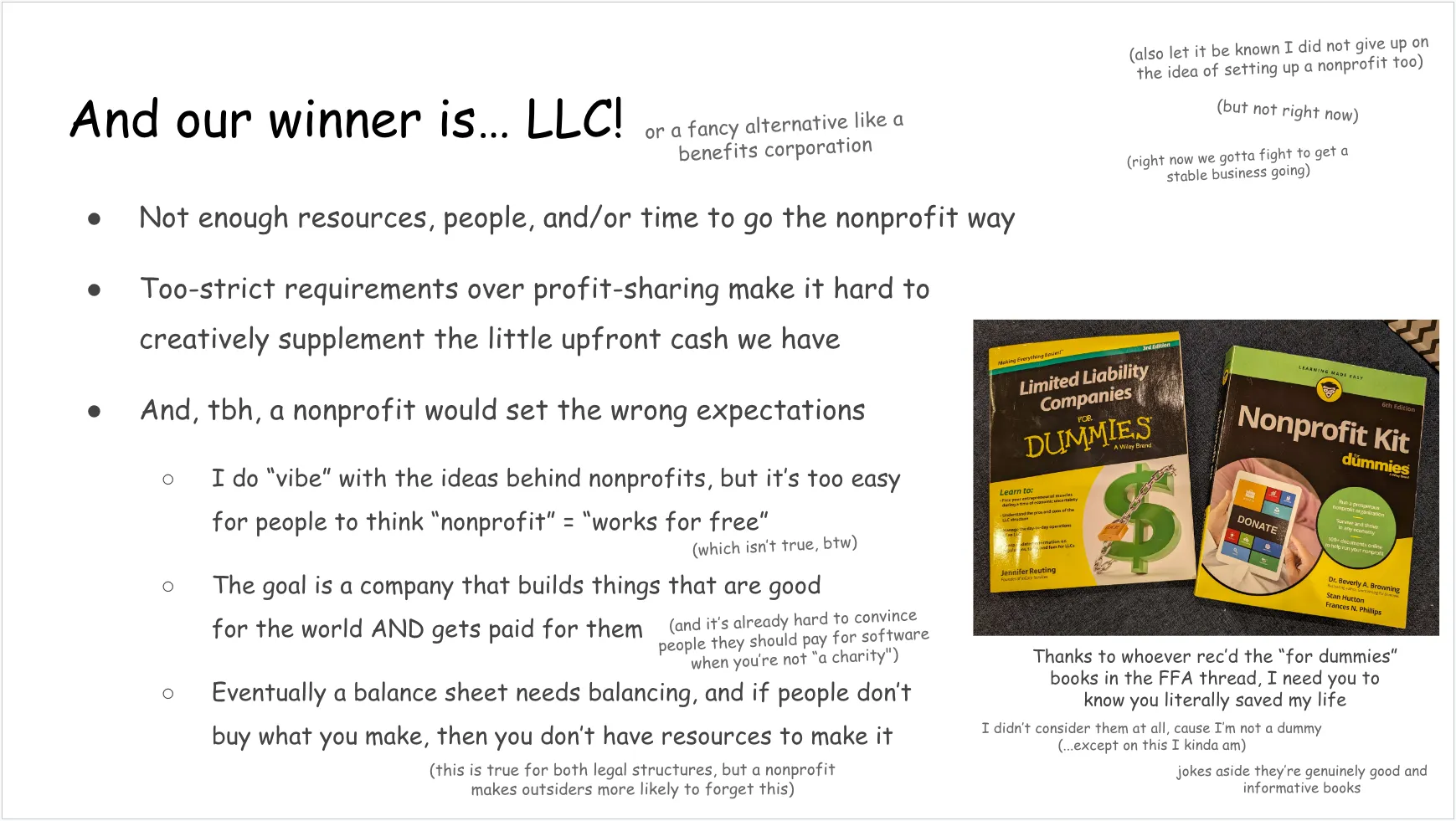Another slide, talking about why LLC was chosen. Full text follows:

And our winner is… LLC! (or a fancy alternative like a benefits corporation)

In a top corner:
(also let it be known I did not give up on the idea of setting up a nonprofit too)
(but not right now)
(right now we gotta fight to get a stable business going)

Listed under the “winner is LLC” heading:
Not enough resources, people, and/or time to go the nonprofit way
Too-strict requirements over profit-sharing make it hard to creatively supplement the little upfront cash we have
And, tbh, a nonprofit would set the wrong expectations

Under that last bullet point:
I do “vibe” with the ideas behind nonprofits, but it’s too easy for people to think “nonprofit” = “works for free” (which isn’t true, btw)
The goal is a company that builds things that are good for the world AND gets paid for them (and it’s already hard to convince people they should pay for software when you’re not “a charity")
Eventually a balance sheet needs balancing, and if people don’t buy what you make, then you don’t have resources to make it (this is true for both legal structures, but a nonprofit makes outsiders more likely to forget this)

On the side: a photo of a “Limited Liability Companies for Dummies” book and a “Nonprofit Kit for Dummies” book
Text underneath: Thanks to whoever rec’d the “for dummies” books in the FFA thread, I need you to know you literally saved my life
I didn’t consider them at all, cause I’m not a dummy
(...except on this I kinda am)
jokes aside they’re genuinely good and informative books
