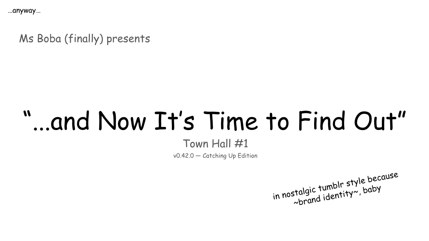 Slide 4:

Note: the text starts small in the top left, and gradually leads into the true title slide, and has additional commentary in smaller text again.

…anyway…

Ms Boba (finally) presents

“...and Now It’s Time to Find Out”

Town Hall #1
v0.42.0 — Catching Up Edition

in nostalgic tumblr style because ~brand identity~, baby