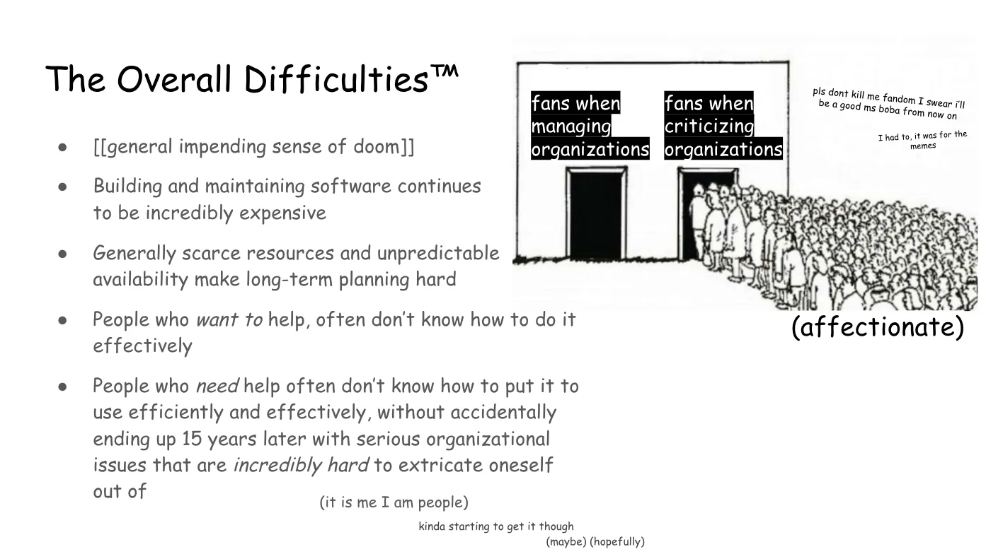 Slide 8:

The Overall Difficulties™

To the right, a line drawing of a building with two entrances. The first,
labeled "fans when managing organizations" is totally empty. The second, labeled
"fans when criticizing organizations" is packed with a huge crowd of people
rushing to enter. Next to the image is the commentary, "pls dont kill me fandom
I swear i’ll be a good ms boba from now on. I had to, it was for the memes"

A bulleted list:

general impending sense of doom

Building and maintaining software continues to be incredibly expensive

Generally scarce resources and unpredictable  availability make long-term
planning hard

People who want to help, often don’t know how to do it effectively

People who need help often don’t know how to put it to use efficiently and
effectively, without accidentally ending up 15 years later with serious
organizational issues that are incredibly hard to extricate oneself out of

Commentary trailing below:

(it is me I am people)

kinda starting to get it though

(maybe) (hopefully)