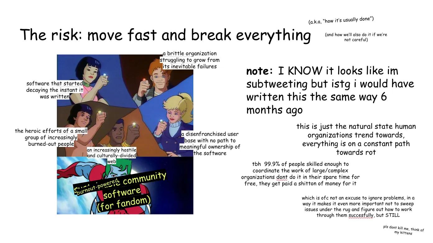 Slide 9:

The risk: move fast and break everything

(a.k.a, “how it’s usually done”)

(and how we’ll also do it if we’re not careful)

To the left, the Planeteers using their powers combined to summon Captain
Planet. Clockwise from the left: Gi, labeled "software that started decaying the
instant it was written"; Wheeler, labeled "a brittle organization struggling to
grow from its inevitable failures"; Linka, labeled "a disenfranchised user base
with no path to meaningful ownership of the software"; Kwame, labeled "an
increasingly hostile and culturally-divided web"; and Ma-Ti, labeled "the heroic
efforts of a small group of increasingly burned-out people". Captain Planet is
labeled "sustainable community software (for fandom)" but "sustainable" is
additionally covered up by "burnout-powered".

note: I KNOW it looks like im subtweeting but istg i would have written this the
same way 6 months ago

this is just the natural state human organizations trend towards, everything is
on a constant path towards rot

tbh 99.9% of people skilled enough to coordinate the work of large/complex
organizations don't do it in their spare time for free, they get paid a shit-ton
of money for it 

which is of course not an excuse to ignore problems, in a way it makes it even
more important not to sweep issues under the rug and figure out how to work
through them successfully, but STILL

pls dont kill me, think of my kittens