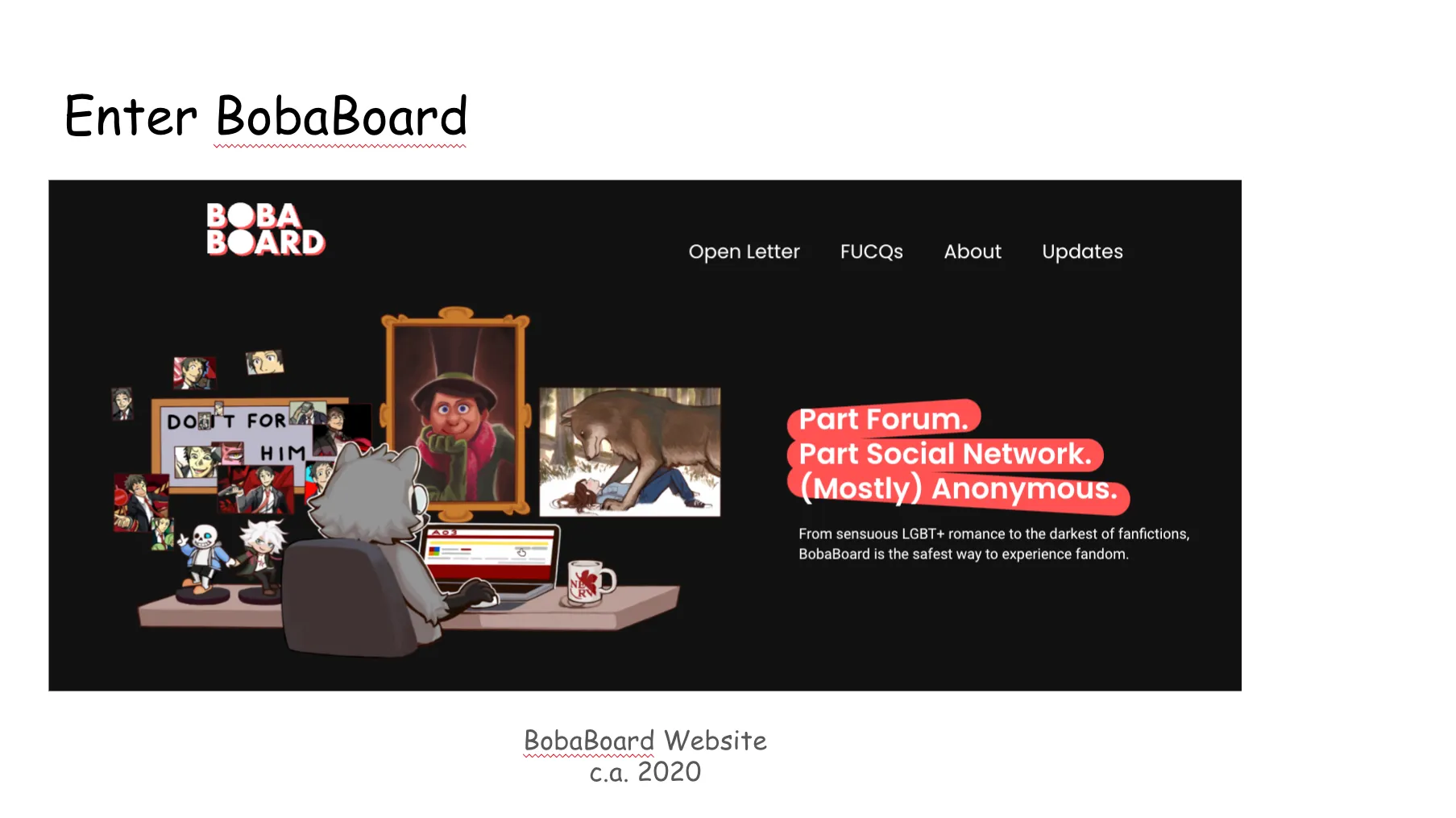 Slide 13. Enter BobaBoard. A screenshot of the BobaBoard website, circa 2020. The color scheme is white text with pink accents upon a black background. The main image is of Boba-tan seated at her desk, browsing AO3 while surrounded by merch of her blorbos. The navigation reads, Open Letter, FUCQs (Formerly Unasked yet Common Questions), About, Updates. The homepage explains Part Forum, Part Social Network, (Mostly) Anonymous. From sensuous LGBT+ romance to the darkest of fanfictions, BobaBoard is the safest way to experience fandom.