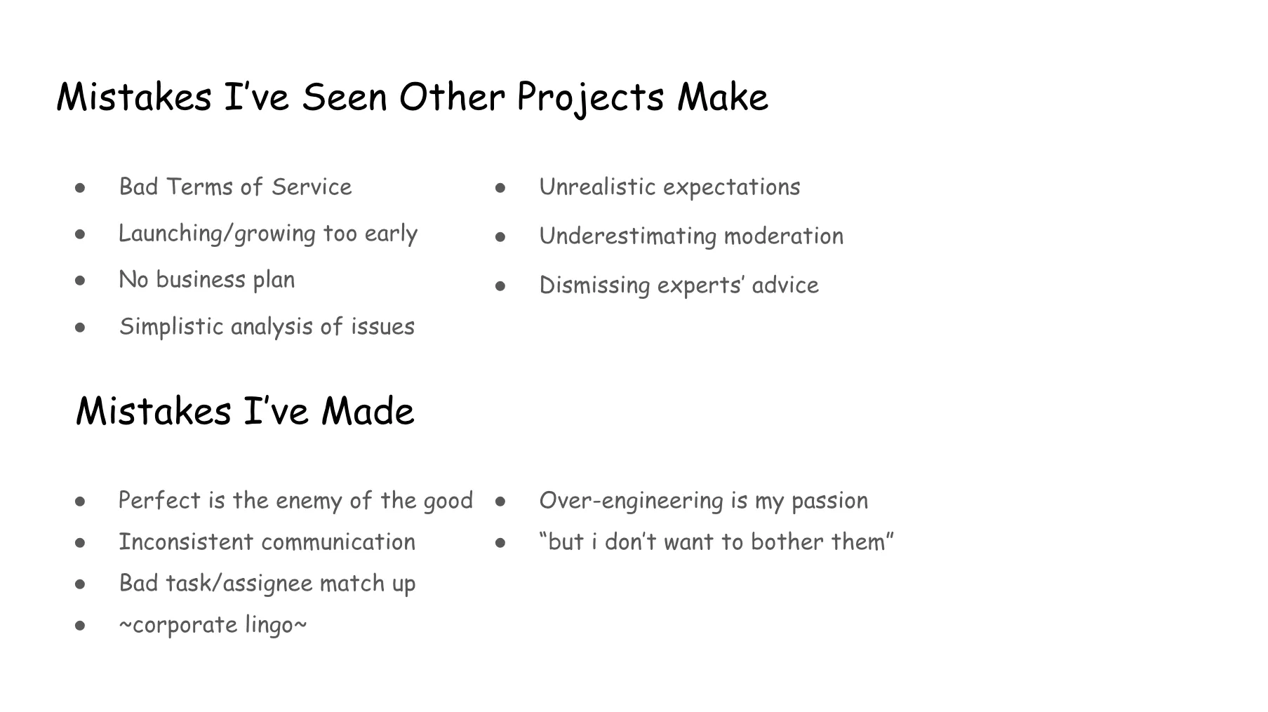Slide 17. Mistakes I've Seen Other Projects Make: Bad Terms of Service, Launching/growing too early, No business plan, Simplistic analysis of issues, Unrealistic expectations, Underestimating moderation, Dismissing experts' advice. Mistakes I've Made: Perfect is the enemy of the good, Inconsistent communication, Bad task/assignee match up, Corporate lingo, Over-engineering is my passion, But I don't want to bother them.