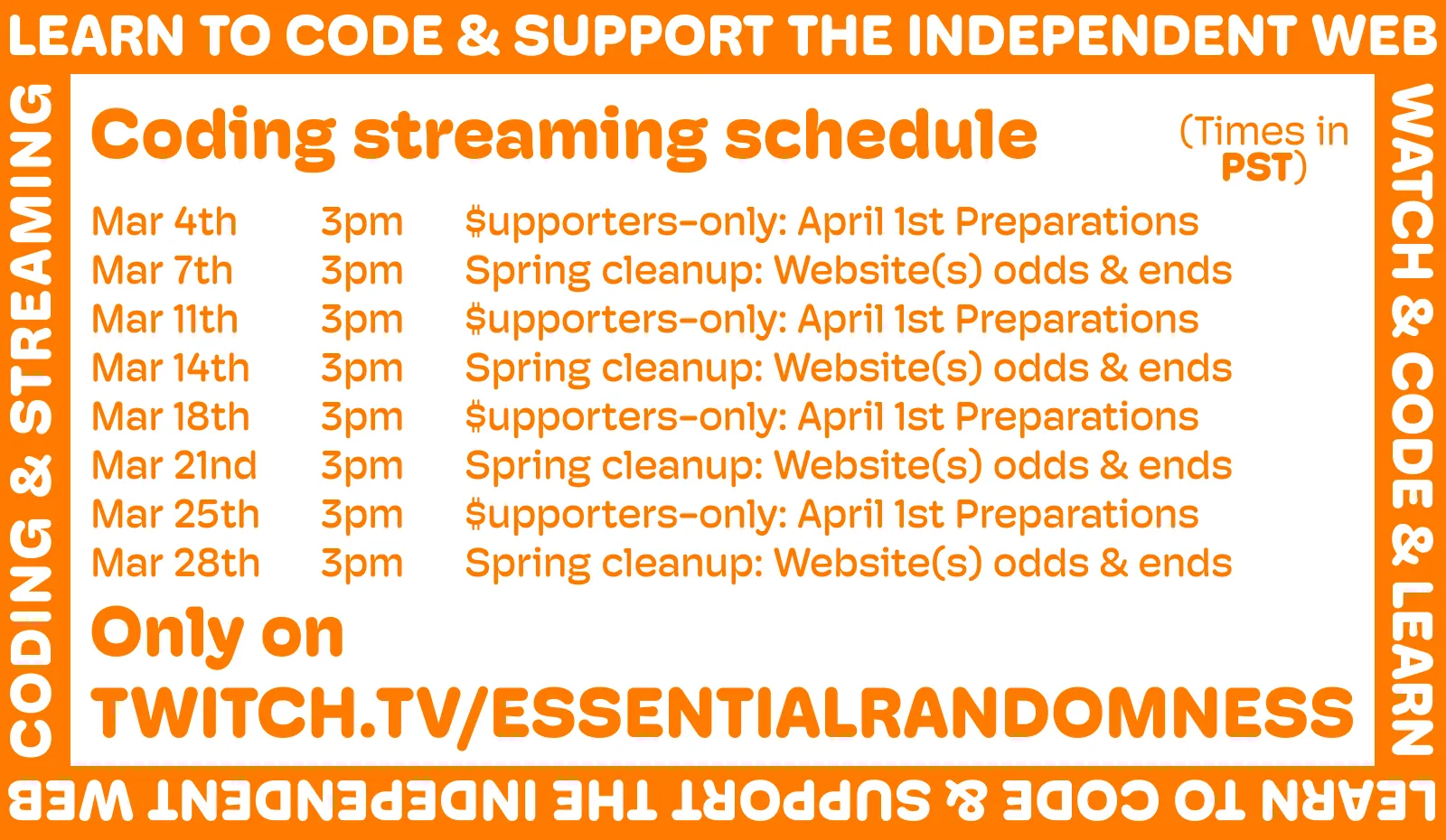 A orange and white image announcing the new streaming schedule. It reads:

Coding streaming schedule (all streams at 3PM PST)

Mar 4th – $upporters-only: April 1st Preparations
Mar 7th – Spring cleanup: Website(s) odds & ends
Mar 11th – $upporters-only: April 1st Preparations
Mar 14th – Spring cleanup: Website(s) odds & ends
Mar 18th – $upporters-only: April 1st Preparations
Mar 21nd – Spring cleanup: Website(s) odds & ends
Mar 25th – $upporters-only: April 1st Preparations
Mar 28th – Spring cleanup: Website(s) odds & ends